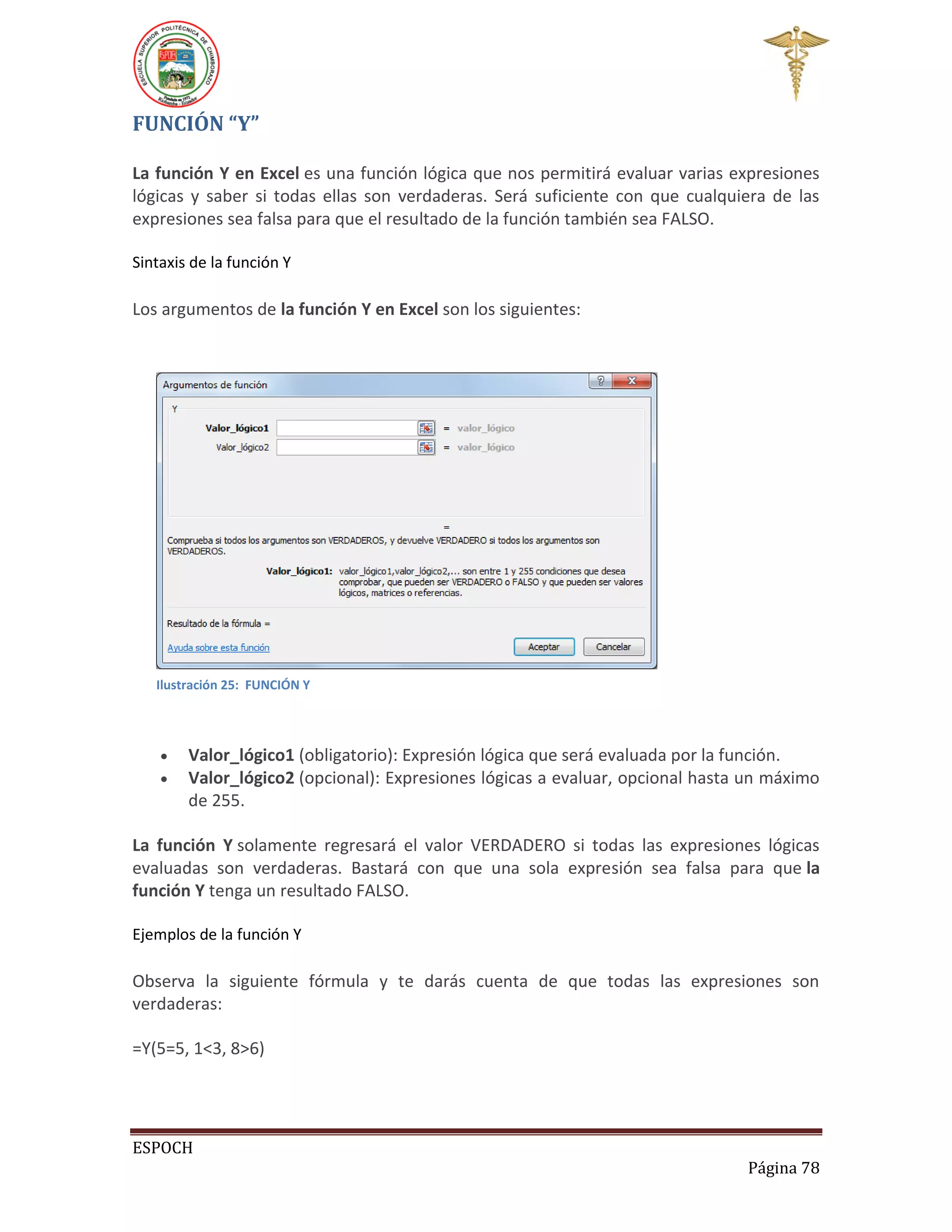 FUNCIÓN “Y”
La función Y en Excel es una función lógica que nos permitirá evaluar varias expresiones
lógicas y saber si todas ellas son verdaderas. Será suficiente con que cualquiera de las
expresiones sea falsa para que el resultado de la función también sea FALSO.
Sintaxis de la función Y

Los argumentos de la función Y en Excel son los siguientes:

Ilustración 25: FUNCIÓN Y




Valor_lógico1 (obligatorio): Expresión lógica que será evaluada por la función.
Valor_lógico2 (opcional): Expresiones lógicas a evaluar, opcional hasta un máximo
de 255.

La función Y solamente regresará el valor VERDADERO si todas las expresiones lógicas
evaluadas son verdaderas. Bastará con que una sola expresión sea falsa para que la
función Y tenga un resultado FALSO.
Ejemplos de la función Y

Observa la siguiente fórmula y te darás cuenta de que todas las expresiones son
verdaderas:
=Y(5=5, 1<3, 8>6)

ESPOCH
Página 78

 