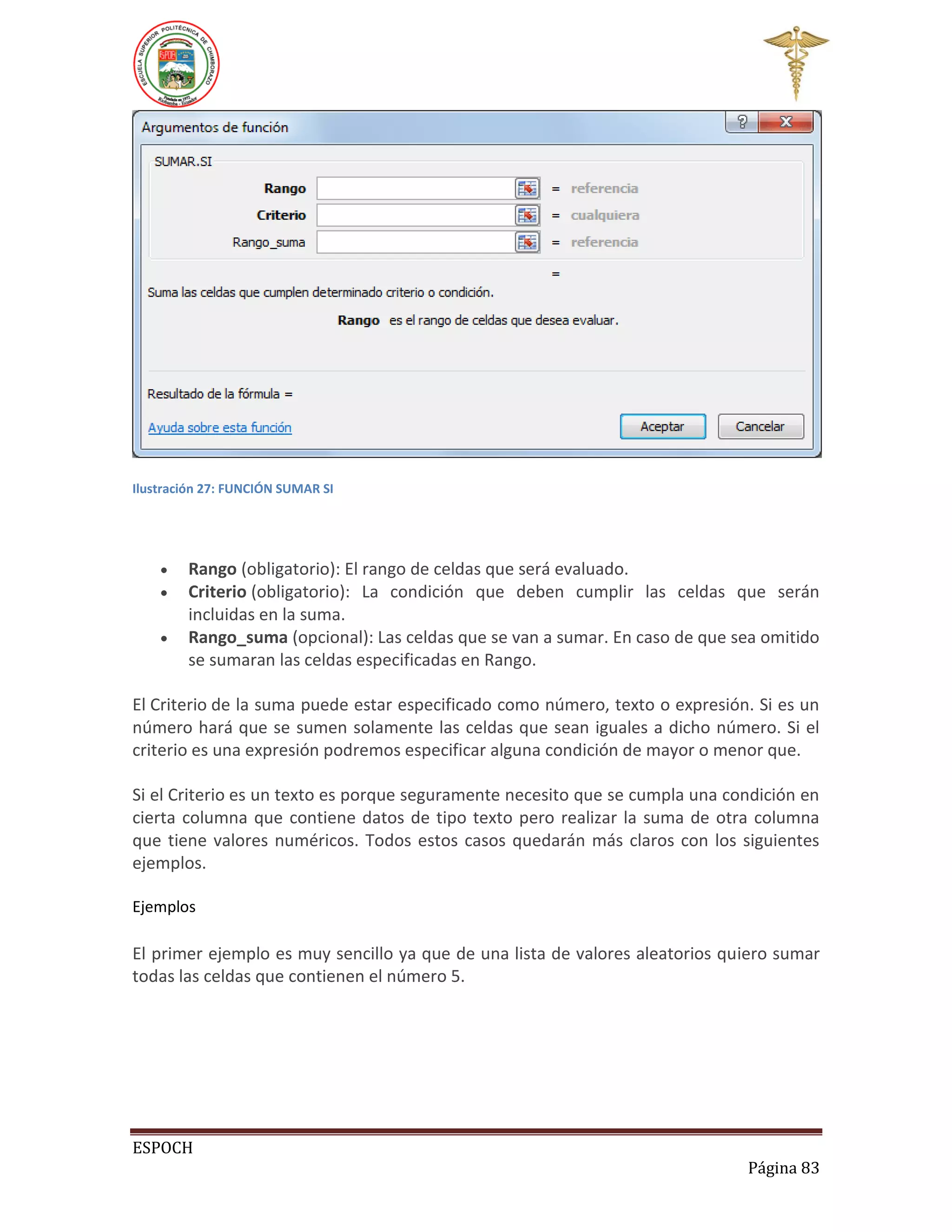 Ilustración 27: FUNCIÓN SUMAR SI





Rango (obligatorio): El rango de celdas que será evaluado.
Criterio (obligatorio): La condición que deben cumplir las celdas que serán
incluidas en la suma.
Rango_suma (opcional): Las celdas que se van a sumar. En caso de que sea omitido
se sumaran las celdas especificadas en Rango.

El Criterio de la suma puede estar especificado como número, texto o expresión. Si es un
número hará que se sumen solamente las celdas que sean iguales a dicho número. Si el
criterio es una expresión podremos especificar alguna condición de mayor o menor que.
Si el Criterio es un texto es porque seguramente necesito que se cumpla una condición en
cierta columna que contiene datos de tipo texto pero realizar la suma de otra columna
que tiene valores numéricos. Todos estos casos quedarán más claros con los siguientes
ejemplos.
Ejemplos

El primer ejemplo es muy sencillo ya que de una lista de valores aleatorios quiero sumar
todas las celdas que contienen el número 5.

ESPOCH
Página 83

 