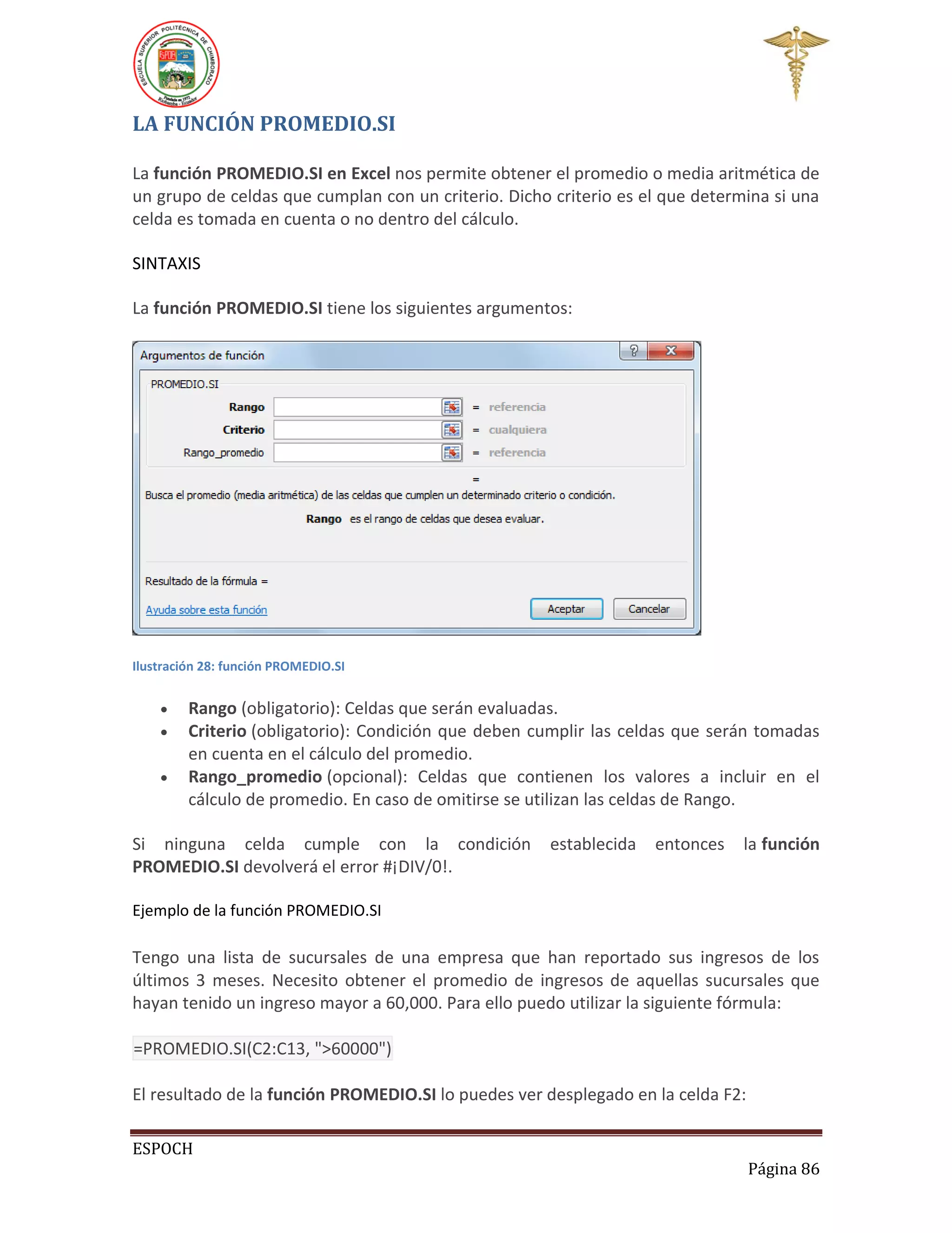 LA FUNCIÓN PROMEDIO.SI
La función PROMEDIO.SI en Excel nos permite obtener el promedio o media aritmética de
un grupo de celdas que cumplan con un criterio. Dicho criterio es el que determina si una
celda es tomada en cuenta o no dentro del cálculo.
SINTAXIS
La función PROMEDIO.SI tiene los siguientes argumentos:

Ilustración 28: función PROMEDIO.SI





Rango (obligatorio): Celdas que serán evaluadas.
Criterio (obligatorio): Condición que deben cumplir las celdas que serán tomadas
en cuenta en el cálculo del promedio.
Rango_promedio (opcional): Celdas que contienen los valores a incluir en el
cálculo de promedio. En caso de omitirse se utilizan las celdas de Rango.

Si ninguna celda cumple con la condición
PROMEDIO.SI devolverá el error #¡DIV/0!.

establecida

entonces

la función

Ejemplo de la función PROMEDIO.SI

Tengo una lista de sucursales de una empresa que han reportado sus ingresos de los
últimos 3 meses. Necesito obtener el promedio de ingresos de aquellas sucursales que
hayan tenido un ingreso mayor a 60,000. Para ello puedo utilizar la siguiente fórmula:
=PROMEDIO.SI(C2:C13, ">60000")
El resultado de la función PROMEDIO.SI lo puedes ver desplegado en la celda F2:
ESPOCH
Página 86

 
