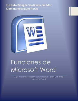 Funciones de Microsoft Word 
Aquí mostrare cuales son las Funciones de cada uno de los botones en Word. 
Instituto Bilingüe Santillana del Mar 
Xiomara Rodriguez Rosas  