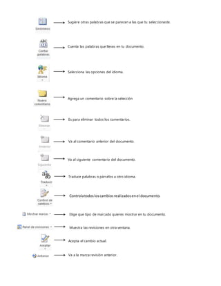 Sugiere otras palabras que se parecen a las que tu seleccionaste.
Cuenta las palabras que llevas en tu documento.
Selecciona las opciones del idioma.
Agrega un comentario sobre la selección
Es para eliminar todos los comentarios.
Va al comentario anterior del documento.
Va al siguiente comentario del documento.
Traduce palabras o párrafos a otro idioma.
Controlatodosloscambiosrealizadosenel documento.
Elige que tipo de marcado quieres mostrar en tu documento.
Muestra las revisiones en otra ventana.
Acepta el cambio actual.
Va a la marca revisión anterior.
 