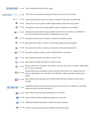 Aquí te selecciona el texto y te lo copia.
Aquí hay varias opciones de que tipo de letra vas a querer tu documento.
Aquí hay opciones de como vas a querer tu tamaño de letra para tu documento.
Esta opción es por si quieres resaltar alguna palabra o texto de tu documento.
Esta opción es para poner alguna palabra o texto de ladito de tu documento.
Esta opción es para subrayar alguna palabra o texto de tu documento y en la flechita te
da mas opciones de como quieres tu subrayado y de que color.
Esta opción es para trazar una línea en medio de una palabra o texto.
Esta opción hace la letra o numero en minúscula debajo de la base del texto.
Esta opción hace la letra o numero en minúscula arriba de la base del texto.
Esta opción cambia la palabra o texto a MAYUSCULAS o minúsculas
Aquí aumenta el tamaño de la letra un número más.
Aquí reduce el tamaño de la letra un número menos.
Funciona para borrar el tamaño, tipo de letra, color, etc. de lo que tú ya habías seleccionado
pero no te borra el texto.
Cuando seleccionas una palabra o texto y presionas esta función te lo resalta como si lo
hubieras subrayado con un marcador y en la flechita te sale de cual color quieres que se
resalte.
Aquí cambia el color de texto y en la flechita salen diferentes colores de como quieres
tu texto.
Cualquiera de estas tres opciones que aparecen inicia una lista con viñetas y en la flechita
puedes escoger el formato que quieras.
Aquí reduce el nivel de sangría que quieras en un párrafo.
Aquí aumenta el nivel de sangría que quieras en un párrafo.
Alfabetiza el texto seleccionado u ordena los datos numéricos.
Muestra marcas de párrafo y otros símbolos de formato ocultos.
 
