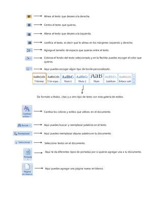 Alinea el texto que desees a la derecha.
Centra el texto que quieras.
Aliena el texto que desees a la izquierda.
Justifica el texto, es decir que lo alinea en los márgenes izquierdo y derecho.
Agrega el tamaño de espacio que quieras entre el texto.
Colorea el fondo del texto seleccionado y en la flechita puedes escoger el color que
quieras.
Aquí puedes escoger algún tipo de borde personalizado.
Da formato a títulos, citas y a otro tipo de texto con esta galería de estilos.
Cambia los colores y estilos que utilices en el documento.
Aquí puedes buscar y reemplazar palabras en el texto.
Aquí puedes reemplazar alguna palabra en tu documento.
Selecciona textos en el documento.
Aquí te da diferentes tipos de portadas por si quieres agregar una a tu documento.
Aquí puedes agregar una página nueva en blanco.
 