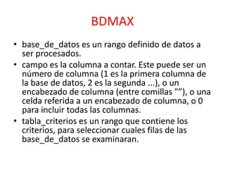 BDMAX
• base_de_datos es un rango definido de datos a
ser procesados.
• campo es la columna a contar. Este puede ser un
número de columna (1 es la primera columna de
la base de datos, 2 es la segunda ...), o un
encabezado de columna (entre comillas ””), o una
celda referida a un encabezado de columna, o 0
para incluir todas las columnas.
• tabla_criterios es un rango que contiene los
criterios, para seleccionar cuales filas de las
base_de_datos se examinaran.

 