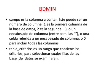 BDMIN
• campo es la columna a contar. Este puede ser un
número de columna (1 es la primera columna de
la base de datos, 2 es la segunda ...), o un
encabezado de columna (entre comillas ””), o una
celda referida a un encabezado de columna, o 0
para incluir todas las columnas.
• tabla_criterios es un rango que contiene los
criterios, para seleccionar cuales filas de las
base_de_datos se examinaran.

 