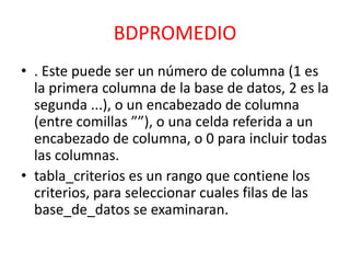 BDPROMEDIO
• . Este puede ser un número de columna (1 es
la primera columna de la base de datos, 2 es la
segunda ...), o un encabezado de columna
(entre comillas ””), o una celda referida a un
encabezado de columna, o 0 para incluir todas
las columnas.
• tabla_criterios es un rango que contiene los
criterios, para seleccionar cuales filas de las
base_de_datos se examinaran.

 