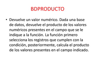 BDPRODUCTO
• Devuelve un valor numérico. Dada una base
de datos, devuelve el producto de los valores
numéricos presentes en el campo que se le
indique a la función. La función primero
selecciona los registros que cumplen con la
condición, posteriormente, calcula el producto
de los valores presentes en el campo indicado.

 