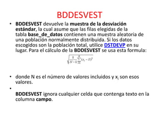 BDDESVEST
• BDDESVEST devuelve la muestra de la desviación
estándar, la cual asume que las filas elegidas de la
tabla base_de_datos contienen una muestra aleatoria de
una población normalmente distribuida. Si los datos
escogidos son la población total, utilice DSTDEVP en su
lugar. Para el cálculo de la BDDESVEST se usa esta formula:

• donde N es el número de valores incluidos y xi son esos
valores.
•
BDDESVEST ignora cualquier celda que contenga texto en la
columna campo.

 