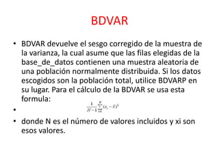 BDVAR
• BDVAR devuelve el sesgo corregido de la muestra de
la varianza, la cual asume que las filas elegidas de la
base_de_datos contienen una muestra aleatoria de
una población normalmente distribuida. Si los datos
escogidos son la población total, utilice BDVARP en
su lugar. Para el cálculo de la BDVAR se usa esta
formula:
•
• donde N es el número de valores incluidos y xi son
esos valores.

 