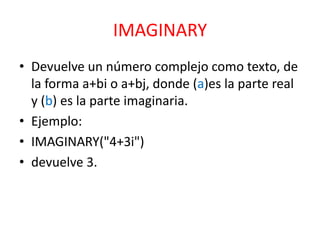 IMAGINARY
• Devuelve un número complejo como texto, de
la forma a+bi o a+bj, donde (a)es la parte real
y (b) es la parte imaginaria.
• Ejemplo:
• IMAGINARY("4+3i")
• devuelve 3.

 