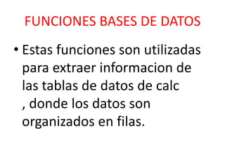 FUNCIONES BASES DE DATOS
• Estas funciones son utilizadas
para extraer informacion de
las tablas de datos de calc
, donde los datos son
organizados en filas.

 
