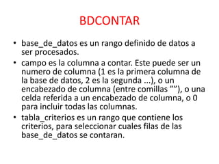 BDCONTAR
• base_de_datos es un rango definido de datos a
ser procesados.
• campo es la columna a contar. Este puede ser un
numero de columna (1 es la primera columna de
la base de datos, 2 es la segunda ...), o un
encabezado de columna (entre comillas ””), o una
celda referida a un encabezado de columna, o 0
para incluir todas las columnas.
• tabla_criterios es un rango que contiene los
criterios, para seleccionar cuales filas de las
base_de_datos se contaran.

 