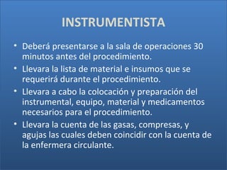 INSTRUMENTISTA
• Deberá presentarse a la sala de operaciones 30
minutos antes del procedimiento.
• Llevara la lista de material e insumos que se
requerirá durante el procedimiento.
• Llevara a cabo la colocación y preparación del
instrumental, equipo, material y medicamentos
necesarios para el procedimiento.
• Llevara la cuenta de las gasas, compresas, y
agujas las cuales deben coincidir con la cuenta de
la enfermera circulante.

 