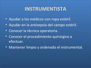 INSTRUMENTISTA
•
•
•
•

Ayudar a los médicos con ropa estéril.
Ayudar en la antisepsia del campo estéril.
Conocer la técnica operatoria.
Conocer el procedimiento quirúrgico a
efectuar.
• Mantener limpio y ordenado el instrumental.

 
