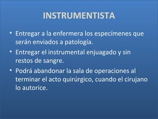 INSTRUMENTISTA
• Entregar a la enfermera los especímenes que
serán enviados a patología.
• Entregar el instrumental enjuagado y sin
restos de sangre.
• Podrá abandonar la sala de operaciones al
terminar el acto quirúrgico, cuando el cirujano
lo autorice.

 