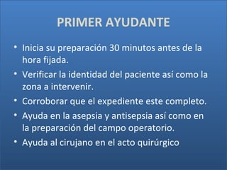 PRIMER AYUDANTE
• Inicia su preparación 30 minutos antes de la
hora fijada.
• Verificar la identidad del paciente así como la
zona a intervenir.
• Corroborar que el expediente este completo.
• Ayuda en la asepsia y antisepsia así como en
la preparación del campo operatorio.
• Ayuda al cirujano en el acto quirúrgico

 