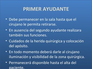 PRIMER AYUDANTE
• Debe permanecer en la sala hasta que el
cirujano le permita retirarse.
• En ausencia del segundo ayudante realizara
también sus funciones.
• Cuidados de la herida quirúrgica y colocación
del apósito.
• En todo momento deberá darle al cirujano
iluminación y visibilidad de la zona quirúrgica.
• Permanecerá disponible hasta el alta del
paciente.

 