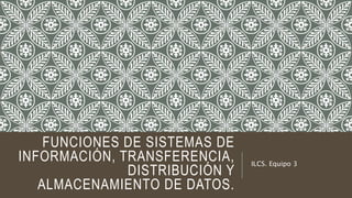 FUNCIONES DE SISTEMAS DE
INFORMACIÓN, TRANSFERENCIA,
DISTRIBUCIÓN Y
ALMACENAMIENTO DE DATOS.
ILCS. Equipo 3
 