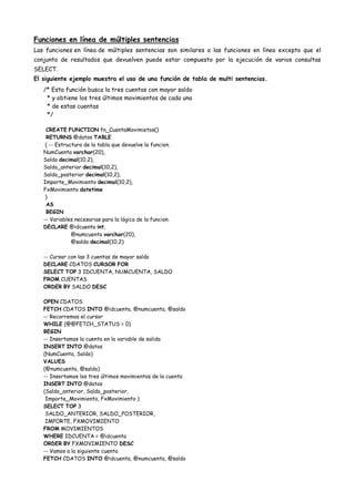 Funciones en línea de múltiples sentencias
Las funciones en línea de múltiples sentencias son similares a las funciones en línea excepto que el
conjunto de resultados que devuelven puede estar compuesto por la ejecución de varios consultas
SELECT.
El siguiente ejemplo muestra el uso de una función de tabla de multi sentencias.
   /* Esta función busca la tres cuentas con mayor saldo
    * y obtiene los tres últimos movimientos de cada una
    * de estas cuentas
    */

    CREATE FUNCTION fn_CuentaMovimietos()
    RETURNS @datos TABLE
    ( -- Estructura de la tabla que devuelve la funcion.
   NumCuenta varchar(20),
   Saldo decimal(10,2),
   Saldo_anterior decimal(10,2),
   Saldo_posterior decimal(10,2),
   Importe_Movimiento decimal(10,2),
   FxMovimiento datetime
    )
    AS
    BEGIN
   -- Variables necesarias para la lógica de la funcion.
   DECLARE @idcuenta int,
               @numcuenta varchar(20),
               @saldo decimal(10,2)

   -- Cursor con las 3 cuentas de mayor saldo
   DECLARE CDATOS CURSOR FOR
   SELECT TOP 3 IDCUENTA, NUMCUENTA, SALDO
   FROM CUENTAS
   ORDER BY SALDO DESC

   OPEN CDATOS
   FETCH CDATOS INTO @idcuenta, @numcuenta, @saldo
   -- Recorremos el cursor
   WHILE (@@FETCH_STATUS = 0)
   BEGIN
   -- Insertamos la cuenta en la variable de salida
   INSERT INTO @datos
   (NumCuenta, Saldo)
   VALUES
   (@numcuenta, @saldo)
   -- Insertamos los tres últimos movimientos de la cuenta
   INSERT INTO @datos
   (Saldo_anterior, Saldo_posterior,
    Importe_Movimiento, FxMovimiento )
   SELECT TOP 3
    SALDO_ANTERIOR, SALDO_POSTERIOR,
    IMPORTE, FXMOVIMIENTO
   FROM MOVIMIENTOS
   WHERE IDCUENTA = @idcuenta
   ORDER BY FXMOVIMIENTO DESC
   -- Vamos a la siguiente cuenta
   FETCH CDATOS INTO @idcuenta, @numcuenta, @saldo
 