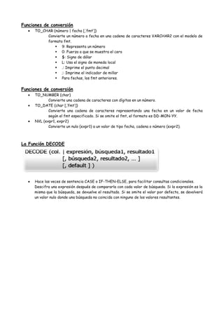 Funciones de conversión
      TO_CHAR (número | fecha [,’fmt’])
           Convierte un número o fecha en una cadena de caracteres VARCHAR2 con el modelo de
           formato fmt.
                9: Representa un número
                0: Fuerza a que se muestra el cero
                $: Signo de dólar
                L: Usa el signo de moneda local
                .: Imprime el punto decimal
                ;: Imprime el indicador de millar
                Para fechas, los fmt anteriores.


Funciones de conversión
      TO_NUMBER (char)
             Convierte una cadena de caracteres con dígitos en un número.
      TO_DATE (char [,’fmt’])
             Convierte una cadena de caracteres representando una fecha en un valor de fecha
             según el fmt especificado. Si se omite el fmt, el formato es DD-MON-YY.
      NVL (expr1, expr2)
             Convierte un nulo (expr1) a un valor de tipo fecha, cadena o número (expr2).



La Función DECODE




     Hace las veces de sentencia CASE o IF-THEN-ELSE, para facilitar consultas condicionales.
     Descifra una expresión después de compararla con cada valor de búsqueda. Si la expresión es la
     misma que la búsqueda, se devuelve el resultado. Si se omite el valor por defecto, se devolverá
     un valor nulo donde una búsqueda no coincida con ninguno de los valores resultantes.
 