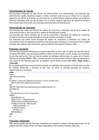 Determinismo de función
Las funciones integradas de SQL Server son deterministas o no deterministas. Las funciones son
deterministas cuando devuelven siempre el mismo resultado cada vez que se llaman con un conjunto
específico de valores de entrada. Las funciones son no deterministas cuando es posible que devuelvan
distintos resultados cada vez que se llaman con un mismo conjunto específico de valores de entrada.
Para obtener más información, vea Funciones deterministas y no deterministas


Intercalación de funciones
Las funciones que toman una entrada de cadena de caracteres y devuelven una salida de cadena de
caracteres utilizan la intercalación de la cadena de entrada para la salida.
Las funciones que toman entradas que no son de caracteres y devuelven una cadena de caracteres
utilizan la intercalación predeterminada de la base de datos actual para la salida.
Las funciones que toman varias entradas de cadena de caracteres y devuelven una cadena de
caracteres utilizan las reglas de prioridad de intercalación para establecer la intercalación de la cadena
de salida. Para obtener más información, vea Prioridad de intercalación (Transact-SQL).


Funciones escalares
Las funciones escalares definidas por el usuario devuelven un único valor de datos del tipo definido en
la cláusula RETURNS. Las funciones escalares en línea no tienen cuerpo; el valor escalar es el resultado
de una sola instrucción. Para una función escalar de múltiples instrucciones, el cuerpo de la función,
definido en un bloque BEGIN...END, contiene una serie de instrucciones Transact-SQL que devuelven el
valor único. El tipo devuelto puede ser de cualquier tipo de datos excepto text, ntext, image, cursor y
timestamp.
En el ejemplo siguiente se crea una función escalar con múltiples instrucciones. La función toma un valor
de entrada, ProductID, y devuelve un solo valor de datos, la cantidad agregada del producto
especificado en el inventario.
other
Copiar
USE AdventureWorks;
GO
IF OBJECT_ID (N'dbo.ufnGetInventoryStock', N'FN') IS NOT NULL
   DROP FUNCTION ufnGetInventoryStock;
GO
CREATE FUNCTION dbo.ufnGetInventoryStock(@ProductID int)
RETURNS int
AS
-- Returns the stock level for the product.
BEGIN
   DECLARE @ret int;
   SELECT @ret = SUM(p.Quantity)
   FROM Production.ProductInventory p
   WHERE p.ProductID = @ProductID
      AND p.LocationID = '6';
    IF (@ret IS NULL)
      SET @ret = 0;
   RETURN @ret;
END;
GO


Funciones integradas
SQL Server proporciona las funciones integradas para ayudarle a realizar diversas operaciones. No se
pueden modificar. Puede utilizar funciones integradas en instrucciones Transact-SQL para:
 