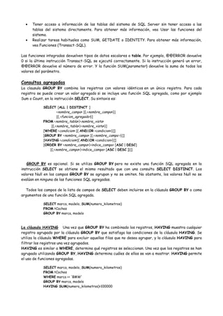 Tener acceso a información de las tablas del sistema de SQL Server sin tener acceso a las
      tablas del sistema directamente. Para obtener más información, vea Usar las funciones del
      sistema.
      Realizar tareas habituales como SUM, GETDATE o IDENTITY. Para obtener más información,
      vea Funciones (Transact-SQL).

Las funciones integradas devuelven tipos de datos escalares o table. Por ejemplo, @@ERROR devuelve
0 si la última instrucción Transact-SQL se ejecutó correctamente. Si la instrucción generó un error,
@@ERROR devuelve el número de error. Y la función SUM( parameter) devuelve la suma de todos los
valores del parámetro.


Consultas agregadas
La clausula GROUP BY combina los registros con valores idénticos en un único registro. Para cada
registro se puede crear un valor agregado si se incluye una función SQL agregada, como por ejemplo
Sum o Count, en la instrucción SELECT. Su sintaxis es:

            SELECT [ALL | DISTINCT ]
                    <nombre_campo> [{,<nombre_campo>}]
                    [{,<funcion_agregado>}]
            FROM <nombre_tabla>|<nombre_vista>
                [{,<nombre_tabla>|<nombre_vista>}]
            [WHERE <condicion> [{ AND|OR <condicion>}]]
            [GROUP BY <nombre_campo> [{,<nombre_campo >}]]
            [HAVING <condicion>[{ AND|OR <condicion>}]]
            [ORDER BY <nombre_campo>|<indice_campo> [ASC | DESC]
               [{,<nombre_campo>|<indice_campo> [ASC | DESC ]}]]



   GROUP BY es opcional. Si se utiliza GROUP BY pero no existe una función SQL agregada en la
instrucción SELECT se obtiene el mismo resultado que con una consulta SELECT DISTINCT. Los
valores Null en los campos GROUP BY se agrupan y no se omiten. No obstante, los valores Null no se
evalúan en ninguna de las funciones SQL agregadas.

   Todos los campos de la lista de campos de SELECT deben incluirse en la cláusula GROUP BY o como
argumentos de una función SQL agregada.

            SELECT marca, modelo, SUM(numero_kilometros)
            FROM tCoches
            GROUP BY marca, modelo



La cláusula HAVING Una vez que GROUP BY ha combinado los registros, HAVING muestra cualquier
registro agrupado por la cláusula GROUP BY que satisfaga las condiciones de la cláusula HAVING. Se
utiliza la cláusula WHERE para excluir aquellas filas que no desea agrupar, y la cláusula HAVING para
filtrar los registros una vez agrupados.
HAVING es similar a WHERE, determina qué registros se seleccionan. Una vez que los registros se han
agrupado utilizando GROUP BY, HAVING determina cuáles de ellos se van a mostrar. HAVING permite
el uso de funciones agregadas.

            SELECT marca, modelo, SUM(numero_kilometros)
            FROM tCoches
            WHERE marca <> 'BMW'
            GROUP BY marca, modelo
            HAVING SUM(numero_kilometros)>100000
 