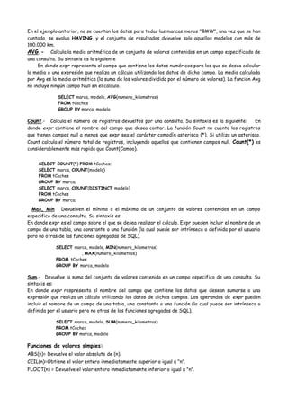 En el ejemplo anterior, no se cuentan los datos para todas las marcas menos "BMW", una vez que se han
contado, se evalua HAVING, y el conjunto de resultados devuelve solo aquellos modelos con más de
100.000 km.
AVG.- Calcula la media aritmética de un conjunto de valores contenidos en un campo especificado de
una consulta. Su sintaxis es la siguiente
     En donde expr representa el campo que contiene los datos numéricos para los que se desea calcular
la media o una expresión que realiza un cálculo utilizando los datos de dicho campo. La media calculada
por Avg es la media aritmética (la suma de los valores dividido por el número de valores). La función Avg
no incluye ningún campo Null en el cálculo.

             SELECT marca, modelo, AVG(numero_kilometros)
             FROM tCoches
             GROUP BY marca, modelo

Count.- Calcula el número de registros devueltos por una consulta. Su sintaxis es la siguiente: En
donde expr contiene el nombre del campo que desea contar. La función Count no cuenta los registros
que tienen campos null a menos que expr sea el carácter comodín asterisco (*). Si utiliza un asterisco,
Count calcula el número total de registros, incluyendo aquellos que contienen campos null. Count(*) es
considerablemente más rápida que Count(Campo).


     SELECT COUNT(*) FROM tCoches;
     SELECT marca, COUNT(modelo)
     FROM tCoches
     GROUP BY marca;
     SELECT marca, COUNT(DISTINCT modelo)
     FROM tCoches
     GROUP BY marca;

  Max, Min Devuelven el mínimo o el máximo de un conjunto de valores contenidos en un campo
especifico de una consulta. Su sintaxis es:
En donde expr es el campo sobre el que se desea realizar el cálculo. Expr pueden incluir el nombre de un
campo de una tabla, una constante o una función (la cual puede ser intrínseca o definida por el usuario
pero no otras de las funciones agregadas de SQL).

            SELECT marca, modelo, MIN(numero_kilometros)
                      , MAX(numero_kilometros)
            FROM tCoches
            GROUP BY marca, modelo

Sum.- Devuelve la suma del conjunto de valores contenido en un campo especifico de una consulta. Su
sintaxis es:
En donde expr respresenta el nombre del campo que contiene los datos que desean sumarse o una
expresión que realiza un cálculo utilizando los datos de dichos campos. Los operandos de expr pueden
incluir el nombre de un campo de una tabla, una constante o una función (la cual puede ser intrínseca o
definida por el usuario pero no otras de las funciones agregadas de SQL).

            SELECT marca, modelo, SUM(numero_kilometros)
            FROM tCoches
            GROUP BY marca, modelo

Funciones de valores simples:
ABS(n)= Devuelve el valor absoluto de (n).
CEIL(n)=Obtiene el valor entero inmediatamente superior o igual a "n".
FLOOT(n) = Devuelve el valor entero inmediatamente inferior o igual a "n".
 