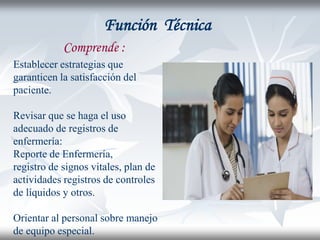 Función Técnica
            Comprende :
Establecer estrategias que
garanticen la satisfacción del
paciente.

Revisar que se haga el uso
adecuado de registros de
enfermería:
Reporte de Enfermería,
registro de signos vitales, plan de
actividades registros de controles
de líquidos y otros.

Orientar al personal sobre manejo
de equipo especial.
 