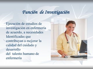 Función de Investigación

Ejecución de estudios de
investigación en enfermería
de acuerdo, a necesidades
Identificadas que
contribuyan a mejorar la
calidad del cuidado y
desarrollo
del talento humano de
enfermería
 