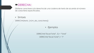 DERECHA:
Obtiene caracteres a la derecha de una cadena de texto de acuerdo al número
de caracteres especificados.

• Sintaxis
DERECHA(texto, [núm_de_caracteres])

• Ejemplos
DERECHA(“Excel Total”, 5) = “Total”
DERECHA(“Excel Total”) = “l”

 