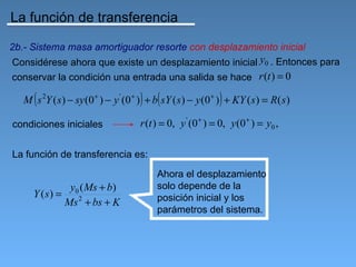 La función de transferencia

2b.- Sistema masa amortiguador resorte con desplazamiento inicial
Considérese ahora que existe un desplazamiento inicial y0 . Entonces para
conservar la condición una entrada una salida se hace r (t ) = 0

      (                               ) (                     )
   M s 2Y ( s ) − sy (0 + ) − y ' (0 + ) + b sY ( s ) − y (0 + ) + KY ( s ) = R( s )

condiciones iniciales                 r (t ) = 0, y ' (0+ ) = 0, y (0+ ) = y0 ,

La función de transferencia es:
                                           Ahora el desplazamiento
                 y0 ( Ms + b)              solo depende de la
      Y (s) =                              posición inicial y los
                Ms 2 + bs + K
                                           parámetros del sistema.
 