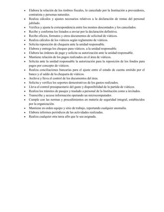  Elabora la relación de los timbres fiscales, lo cancelado por la Institución a proveedores,
contratista y personas naturales.
 Realiza cálculos y ajustes necesarios relativos a la declaración de rentas del personal
jubilado.
 Verifica y ajusta la correspondencia entre los montos descontados y los cancelados.
 Recibe y conforma los listados a enviar por la declaración definitiva.
 Recibe oficios, formatos y otros documentos de solicitud de viáticos.
 Realiza cálculos de los viáticos según reglamento de viáticos.
 Solicita reposición de chequera ante la unidad responsable.
 Elabora y entrega los cheques para viáticos. a la unidad responsable.
 Elabora las órdenes de pago y solicita su autorización ante la unidad responsable.
 Mantiene relación de los pagos realizados en el área de viáticos.
 Solicita ante la unidad responsable la autorización para la reposición de los fondos para
pagos por concepto de viáticos.
 Realiza conciliaciones bancarias para el ajuste entre el estado de cuenta emitido por el
banco y el saldo de la chequera de viáticos.
 Archiva y lleva el control de los documentos del área.
 Solicita y verifica los soportes demostrativos de los gastos realizados.
 Lleva el control presupuestario del gasto y disponibilidad de la partida de viáticos.
 Realiza los trámites de pasajes y traslado a personal de la Institución como a invitados.
 Transcribe y accesa información operando un microcomputador.
 Cumple con las normas y procedimientos en materia de seguridad integral, establecidos
por la organización.
 Mantiene en orden equipo y sitio de trabajo, reportando cualquier anomalía.
 Elabora informes periódicos de las actividades realizadas.
 Realiza cualquier otra tarea afín que le sea asignada.
 