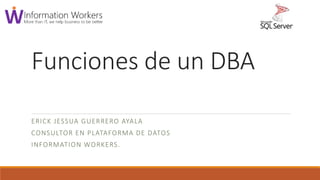 Funciones de un DBA
ERICK JESSUA GUERRERO AYALA
CONSULTOR EN PLATAFORMA DE DATOS
INFORMATION WORKERS.
 