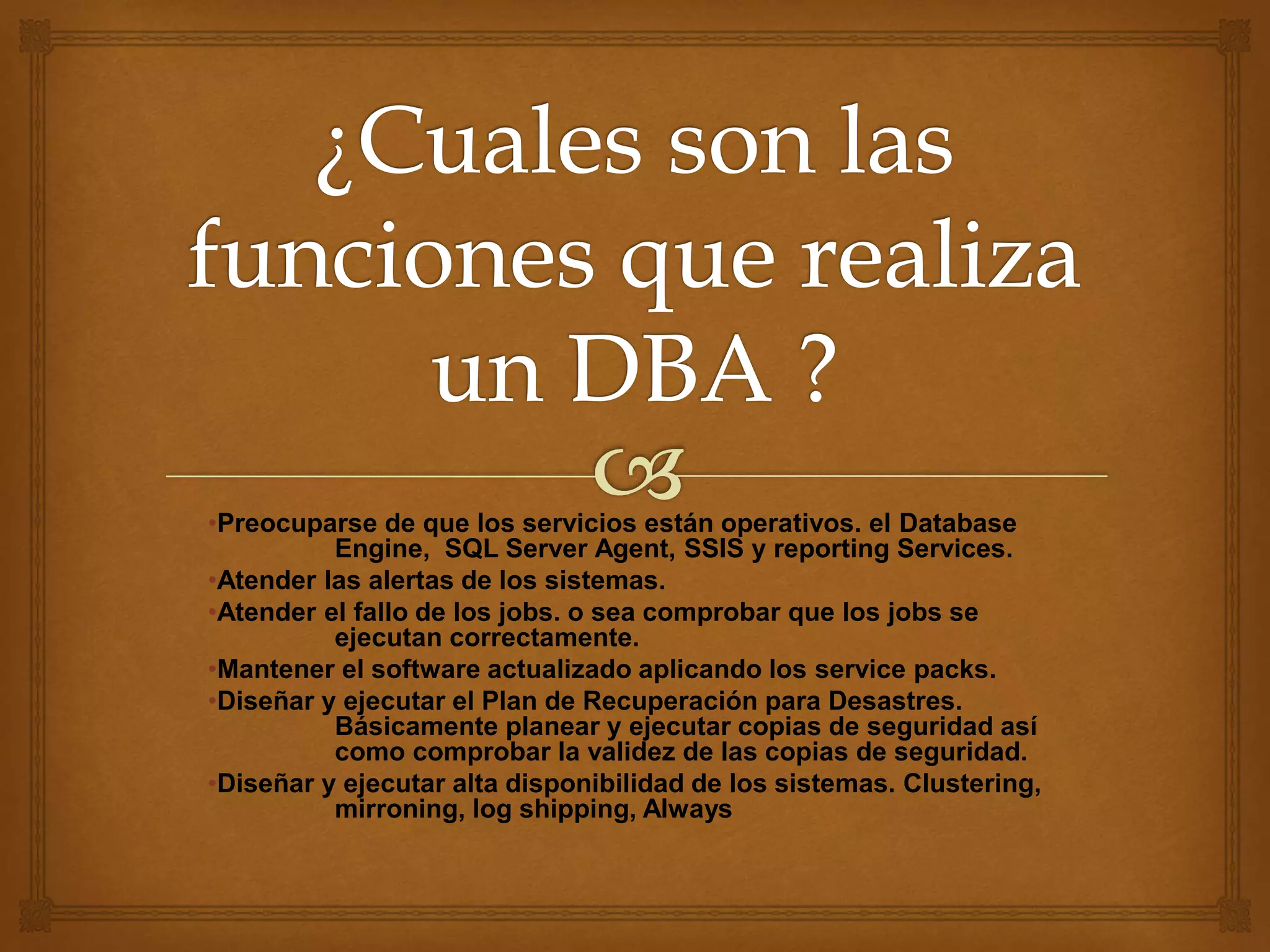 •Preocuparse de que los servicios están operativos. el Database
Engine, SQL Server Agent, SSIS y reporting Services.
•Atender las alertas de los sistemas.
•Atender el fallo de los jobs. o sea comprobar que los jobs se
ejecutan correctamente.
•Mantener el software actualizado aplicando los service packs.
•Diseñar y ejecutar el Plan de Recuperación para Desastres.
Básicamente planear y ejecutar copias de seguridad así
como comprobar la validez de las copias de seguridad.
•Diseñar y ejecutar alta disponibilidad de los sistemas. Clustering,
mirroning, log shipping, Always
 