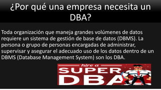 ¿Por qué una empresa necesita un
DBA?
Toda organización que maneja grandes volúmenes de datos
requiere un sistema de gestión de base de datos (DBMS). La
persona o grupo de personas encargadas de administrar,
supervisar y asegurar el adecuado uso de los datos dentro de un
DBMS (Database Management System) son los DBA.
 