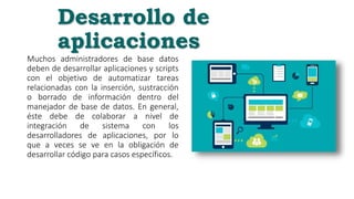 Desarrollo de
aplicaciones
Muchos administradores de base datos
deben de desarrollar aplicaciones y scripts
con el objetivo de automatizar tareas
relacionadas con la inserción, sustracción
o borrado de información dentro del
manejador de base de datos. En general,
éste debe de colaborar a nivel de
integración de sistema con los
desarrolladores de aplicaciones, por lo
que a veces se ve en la obligación de
desarrollar código para casos específicos.
 