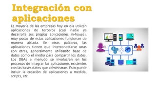 Integración con
aplicaciones
La mayoría de las empresas hoy en día utilizan
aplicaciones de terceros (casi nadie ya
desarrolla sus propias aplicaciones in-house),
muy pocas de estas aplicaciones funcionan de
manera aislada. En otras palabras, las
aplicaciones tienen que interconectarse unas
con otras, generalmente utilizando base de
datos como el medio para compartir los datos.
Los DBAs a menudo se involucran en los
procesos de integrar las aplicaciones existentes
con las bases datos que administran. Esto puede
incluir la creación de aplicaciones a medida,
scripts, etc.
 