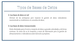 Tipos de Bases de DatosTipos de Bases de Datos
Derivan de las jerárquicas pero mejoran la gestión de datos redundantes
manteniendo su rendimiento en consultas de datos.
2.-Las bases de datos en red
3.-Las bases de datos transaccionales
Están diseñadas para el envío y recepción de datos a grandes velocidades y de forma
continua. Su único fin es la recepción y envío de información pero la gestión de
almacenamiento o redundancia están fuera de su propósito.
 