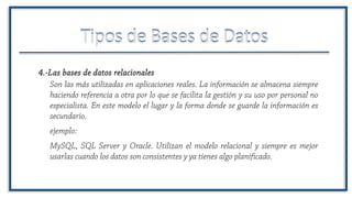 Tipos de Bases de DatosTipos de Bases de Datos
Son las más utilizadas en aplicaciones reales. La información se almacena siempre
haciendo referencia a otra por lo que se facilita la gestión y su uso por personal no
especialista. En este modelo el lugar y la forma donde se guarde la información es
secundario.
4.-Las bases de datos relacionales
ejemplo:
MySQL, SQL Server y Oracle. Utilizan el modelo relacional y siempre es mejor
usarlas cuando los datos son consistentes y ya tienes algo planificado.
 