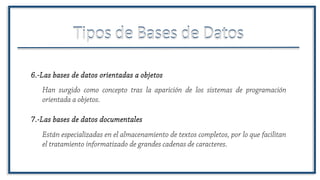 Tipos de Bases de DatosTipos de Bases de Datos
Están especializadas en el almacenamiento de textos completos, por lo que facilitan
el tratamiento informatizado de grandes cadenas de caracteres.
7.-Las bases de datos documentales
6.-Las bases de datos orientadas a objetos
Han surgido como concepto tras la aparición de los sistemas de programación
orientada a objetos.
 