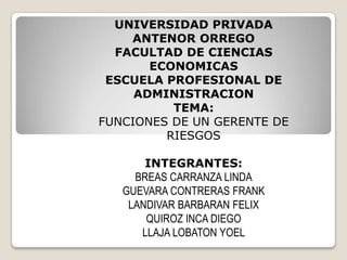 UNIVERSIDAD PRIVADA
ANTENOR ORREGO
FACULTAD DE CIENCIAS
ECONOMICAS
ESCUELA PROFESIONAL DE
ADMINISTRACION
TEMA:
FUNCIONES DE UN GERENTE DE
RIESGOS
INTEGRANTES:
BREAS CARRANZA LINDA
GUEVARA CONTRERAS FRANK
LANDIVAR BARBARAN FELIX
QUIROZ INCA DIEGO
LLAJA LOBATON YOEL
 