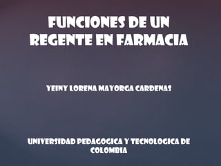 FUNCIONES DE UN
REGENTE EN FARMACIA
YEINY LORENA MAYORGA CARDENAS

UNIVERSIDAD PEDAGOGICA Y TECNOLOGICA DE
COLOMBIA

 