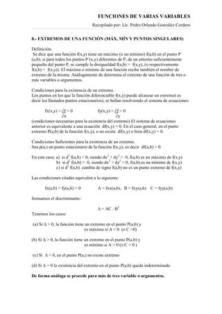 FUNCIONES DE VARIAS VARIABLES
Recopilado por: Lic. Pedro Orlando González Cordero
8.- EXTREMOS DE UNA FUNCIÓN (MÁX, MÍN Y PUNTOS SINGULARES)
Definición.
Se dice que una función f(x,y) tiene un máximo (o un mínimo) f(a,b) en el punto P
(a,b), si para todos los puntos P´(x,y) diferentes de P, de un entorno suficientemente
pequeño del punto P, se cumple la desigualdad f(a,b) > f(x,y), (o respectivamente
f(a,b) < f(x,y)). El máximo o mínimo de una función recibe también el nombre de
extremo de la misma. Análogamente de determina el extremo de una función de tres o
más variables o argumentos.
Condiciones para la existencia de un extremo.
Los puntos en los que la función diferenciable f(x,y) puede alcanzar un extremo( es
decir los llamados puntos estacionarios), se hallan resolviendo el sistema de ecuaciones:
fx(x,y) = ∂f = 0 fy(x,y) = ∂f = 0
∂x ∂y
(condiciones necesarias para la existencia del extremo) El sistema de ecuaciones
anterior es equivalente a una ecuación df(x,y) = 0. En el caso general, en el punto
extremo P(a,b) de la función f(x,y), o no existe df(x,y) o bien df(x,y) = 0.
Condiciones Suficientes para la existencia de un extremo.
Sea p(a,) un punto estacionario de la función f(x,y); es decir df(a,b) = 0.
En este caso: a) si d2
f(a,b) < 0, siendo dx2
+ dy2
> 0, f(a,b) es un máximo de f(x,y)
b) si d2
f(a,b) > 0, siendo dx2
+ dy2
< 0, f(a,b) es un mínimo de f(x,y)
c) si d2
f(a,b) cambia de signo f(a,b) no es un punto extremo de f(x,y)
Las condiciones citadas equivalen a lo siguiente:
fx(a,b) = fy(a,b) = 0 A = fxx(a,b), B = fxy(a,b) C = fyy(a,b)
formamos el discriminante:
∆ = AC –B2
Tenemos los casos:
(a) Si ∆ > 0, la función tiene un extremo en el punto P(a,b) y
es máximo si A < 0 (o C <0)
(b) Si ∆ > 0, la función tiene un extremo en el punto P(a,b) y
es mínimo si A > 0 (o C > 0 )
(c) Si ∆ < 0, en el punto P(a,) no existe extremo
(d) Si ∆ = 0 la existencia del extremo en el punto P(a,b) queda indeterminada
De forma análoga se procede para más de tres variable o argumentos.
 