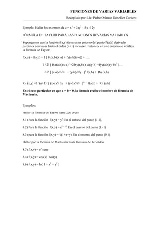 FUNCIONES DE VARIAS VARIABLES
Recopilado por: Lic. Pedro Orlando González Cordero
Ejemplo. Hallar los extremos de z = x3
+ 3xy2
-15x -12y
FÓRMULA DE TAYLOR PARA LAS FUNCIONES DEVARIAS VARIABLES
Supongamos que la función f(x,y) tiene en un entorno del punto P(a,b) derivadas
parciales continuas hasta el orden (n+1) inclusive. Entonces en este entorno se verifica
la fórmula de Taylor:
f(x,y) = f(a,b) + 1 [ fx(a,b)(x-a) + fy(a,b)(y-b)] + ….
1 / 2! [ fxx(a,b)(x-a)2
+2fxy(a,b)(x-a)(y-b) +fyy(a,b)(y-b)2
] …
1/ n! [ (x-a)∂/ ∂x + (y-b)∂/∂y ]n
f(a,b) + Rn (a,b)
Rn (x,y) =1/ (n+1)! [ (x-a)∂/ ∂x + (y-b)∂/∂y ]n+1
f(a,b) + Rn (a,b)
En el caso particular en que a = b = 0, la fórmula recibe el nombre de fórmula de
Maclaurin.
Ejemplos:
Hallar la fórmula de Taylor hasta 2do orden
8.1) Para la función f(x,y) = yx.
En el entorno del punto (1,1).
8.2) Para la función f(x,y) = e(x+y)
. En el entorno del punto (1.-1)
8.3) para la función f(x,y) = √(1+x+y). En el entorno del punto (0,1)
Hallar por la fórmula de Maclaurin hasta términos de 3er orden
8.3) f(x,y) = ex
seny
8.4) f(x,y) = cos(x) cos(y)
8.6) f(x,y) = ln( 1 + x2
+ y2
)
 