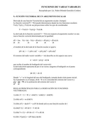 FUNCIONES DE VARIAS VARIABLES
Recopilado por: Lic. Pedro Orlando González Cordero
9.- FUNCIÓN VECTORIAL DE UN ARGUMENTO ESCALAR
Derivada de una función Vectorial de un argumento escalar. (tiempo)
La función vectorial V = V(t) puede determinarse dando las tres funciones escalares
Vx(t), Vy(t), y Vz(t) de sus proyecciones sobre los ejes de coordenadas:
V = Vx(t) i + Vy(t) j + Vz(t) k
La derivada de la función vectorial V = V(t) con respecto al argumento escalar t es una
nueva función vectorial determinada por la igualdad:
dV = lim V(t +∆t) – V(t) = dVx(t) i + dVy(t) j + dVx(t) k
dt ∆t ∆t dt dt dt
el modulo de la derivada de la función escalar es igual a
|dV/ dt | = √ (dVx/ dt)2
+ (dVy/dt)2
+ (dVz/dt)2
El extremo del radio vector variable r = r(t) describe en ele espacio una curva
r = x(t) i + y(t) j + z(t) k
que recibe el nombre de hodógrafo del vector r(t)
la derivada dr/dt representa de por sí un vector, tangente al hodógrafo en el punto
correspondiente
|dr /dt | = ds/ dt
Donde “ s “ es la longitud del arco del hodógrafo, tomada desde cierto punto inicial.
Si el parámetro es el tiempo, dr/dt = U es la velocidad del extremo del vector r y
d2
r = dU = W es la aceleración del extremo del vector r
dt2
dt
REGLAS PRINCIPALES PARA LA DERIVACIÓN DE FUNCIONES
VECTORIALES.
1) d/dt ( V + U + W ) = d/dt(V) + d/dt(U) + d/dt(W)
2) d/dt( mV) = m d/dt(V)
3) d/dt( φV) = dφ/dt V + φ dV/dt donde φ(t) es una función escalar de t
4) d/dt(V U) = dV/dt U + V dU/dt
5) d/dt( V x U) = dV/dt x U + V x dU/dt
6) d/dt ( V[φ(t)] ) = (dV/dφ),( dφ/dt)
 
