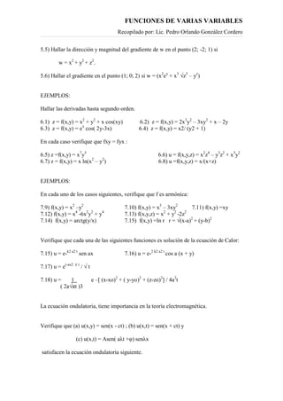 FUNCIONES DE VARIAS VARIABLES
Recopilado por: Lic. Pedro Orlando González Cordero
5.5) Hallar la dirección y magnitud del gradiente de w en el punto (2; -2; 1) si
w = x2
+ y2
+ z2
.
5.6) Hallar el gradiente en el punto (1; 0; 2) si w = (x2
ey
+ x3
√z3
– yz
)
EJEMPLOS:
Hallar las derivadas hasta segundo orden.
6.1) z = f(x,y) = x2
+ y2
+ x cos(xy) 6.2) z = f(x,y) = 2x3
y2
– 3xy2
+ x – 2y
6.3) z = f(x,y) = ex
cos( 2y-3x) 6.4) z = f(x,y) = x2/ (y2 + 1)
En cada caso verifique que fxy = fyx :
6.5) z =f(x,y) = x7
y5
6.6) u = f(x,y,z) = x2
z4
– y3
z2
+ x3
y2
6.7) z = f(x,y) = x ln(x2
– y2
) 6.8) u =f(x,y,z) = x/(x+z)
EJEMPLOS:
En cada uno de los casos siguientes, verifique que f es armónica:
7.9) f(x,y) = x2
–y2
7.10) f(x,y) = x3
– 3xy2
7.11) f(x,y) =xy
7.12) f(x,y) = x4
-6x2
y2
+ y4
7.13) f(x,y,z) = x2
+ y2
-2z2
7.14) f(x,y) = arctg(y/x) 7.15) f(x,y) =ln r r = √(x-a)2
+ (y-b)2
Verifique que cada una de las siguientes funciones es solución de la ecuación de Calor:
7.15) u = e-k2 a2 t
sen ax 7.16) u = e-2 k2 a2 t
cos a (x + y)
7.17) u = e(-ax2 )/ t
/ √ t
7.18) u = 1 e –[ (x-xo)2
+ ( y-yo)2
+ (z-zo)2
] / 4a2
t
( 2a√πt )3
La ecuación ondulatoria, tiene importancia en la teoría electromagnética.
Verifique que (a) u(x,y) = sen(x - ct) ; (b) u(x,t) = sen(x + ct) y
(c) u(x,t) = Asen( aλt +φ) senλx
satisfacen la ecuación ondulatoria siguiente.
 