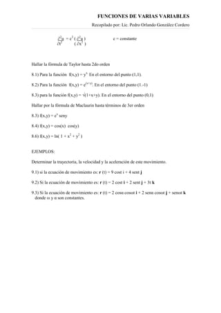 FUNCIONES DE VARIAS VARIABLES
Recopilado por: Lic. Pedro Orlando González Cordero
∂2
u = c2
( ∂2
u ) c = constante
∂t2
( ∂x2
)
Hallar la fórmula de Taylor hasta 2do orden
8.1) Para la función f(x,y) = yx.
En el entorno del punto (1,1).
8.2) Para la función f(x,y) = e(x+y)
. En el entorno del punto (1.-1)
8.3) para la función f(x,y) = √(1+x+y). En el entorno del punto (0,1)
Hallar por la fórmula de Maclaurin hasta términos de 3er orden
8.3) f(x,y) = ex
seny
8.4) f(x,y) = cos(x) cos(y)
8.6) f(x,y) = ln( 1 + x2
+ y2
)
EJEMPLOS:
Determinar la trayectoria, la velocidad y la aceleración de este movimiento.
9.1) si la ecuación de movimiento es: r (t) = 9 cost i + 4 sent j
9.2) Si la ecuación de movimiento es: r (t) = 2 cost i + 2 sent j + 3t k
9.3) Si la ecuación de movimiento es: r (t) = 2 cosα cosωt i + 2 senα cosωt j + senωt k
donde ω y α son constantes.
 