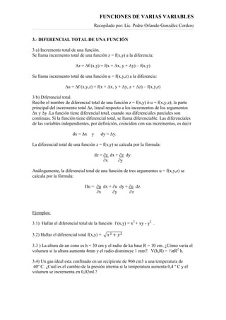 FUNCIONES DE VARIAS VARIABLES
Recopilado por: Lic. Pedro Orlando González Cordero
3.- DIFERENCIAL TOTAL DE UNA FUNCIÓN
3 a) Incremento total de una función.
Se llama incremento total de una función z = f(x,y) a la diferencia:
∆z = ∆f (x,y) = f(x + ∆x, y + ∆y) – f(x,y)
Se llama incremento total de una función u = f(x,y,z) a la diferencia:
∆u = ∆f (x,y,z) = f(x + ∆x, y + ∆y, z + ∆z) – f(x,y,z)
3 b) Diferencial total.
Recibe el nombre de diferencial total de una función z = f(x,y) ó u = f(x,y,z); la parte
principal del incremento total ∆z, lineal respecto a los incrementos de los argumentos
∆x y ∆y .La función tiene diferencial total, cuando sus diferenciales parciales son
continuas. Si la función tiene diferencial total, se llama diferenciable. Las diferenciales
de las variables independientes, por definición, coinciden con sus incrementos, es decir
dx = ∆x y dy = ∆y.
La diferencial total de una función z = f(x,y) se calcula por la fórmula:
dz = ∂z dx + ∂z dy.
∂x ∂y
Análogamente, la diferencial total de una función de tres argumentos u = f(x,y,z) se
calcula por la fórmula:
Du = ∂u dx + ∂u dy + ∂u dz.
∂x ∂y ∂z
Ejemplos:
3.1) Hallar el diferencial total de la función f (x,y) = x2
+ xy - y2
.
3.2) Hallar el diferencial total f(x,y) =
3.3 ) La altura de un cono es h = 30 cm y el radio de ka base R = 10 cm. ¿Cómo varia el
volumen si la altura aumenta 4mm y el radio disminuye 1 mm?. V(h,R) = ⅓πR2
h.
3.4) Un gas ideal esta confinado en un recipiente de 960 cm3 a una temperatura de
40º C. ¿Cuál es el cambio de la presión interna si la temperatura aumenta 0,4 º C y el
volumen se incrementa en 0,02ml.?
 