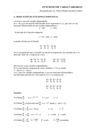 FUNCIONES DE VARIAS VARIABLES
Recopilado por: Lic. Pedro Orlando González Cordero
4.- DERIVACIÓN DE FUNCIONES COMPUESTAS
4 a) Caso e una sola variable independiente.
Si z = f(x,y) es una función diferenciable de los argumentos x e y, que son a su vez,
funciones diferenciables de una variable independiente t:
x = φ(t) y = ψ(t).
la derivada de la función compuesta
z = f [x = φ(t) , y = ψ(t)]
se puede calcular por la fórmula:
dz = ∂z ∂x + ∂z ∂y
dt ∂x ∂t ∂y ∂t
En el caso particular que t coincida con uno de los argumentos, por ejemplo con x, la
derivada “total” de z respecto de x será
dz = ∂z ∂x + ∂z ∂y dz = ∂z + ∂z ∂y
dx ∂x ∂x ∂y ∂x dx ∂x ∂y ∂x
4b) Caso de varias variables independientes.
Si z es una función compuesta de varias variables z = f (x,y), donde
x = φ(u,v) e y = ψ(u,v)
(u y v que son variables independiente; f ,φ,ψ son funciones diferenciables),
Las derivadas parciales de z con respecto a u y v se expresan asi:
∂z = ∂z ∂x + ∂z ∂y
∂u ∂x ∂u ∂y ∂u
∂z = ∂z ∂x + ∂z ∂y
∂v ∂x ∂v ∂y ∂v
Ejemplos:
4.1) Hallar , si z = e(3x +2y)
x = cos t y = t2
4.2) Hallar y la derivada total , si z = exy
donde y = φ(x) = .
4.3) Hallar y , si z = f(x,y) x = uv y =
4.4) Hallar y , si z = x2
+ y2
x = r cosθ; y = r senθ
4.5) Hallar y V = P = ρ g h ; T = (inventada)
 