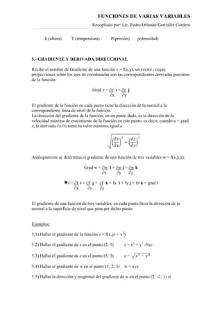 FUNCIONES DE VARIAS VARIABLES
Recopilado por: Lic. Pedro Orlando González Cordero
h (altura) T (temperatura) P(presión) ρ(densidad)
5.- GRADIENTE Y DERIVADA DIRECCIONAL
Recibe el nombre de Gradiente de una función z = f(x,y), un vector , cuyas
proyecciones sobre los ejes de coordenadas son las correspondientes derivadas parciales
de la función:
Grad z = ∂z i + ∂z j
∂x ∂y
El gradiente de la función en cada punto tiene la dirección de la normal a la
correspondiente línea de nivel de la función.
La dirección del gradiente de la función, en un punto dado, es la dirección de la
velocidad máxima de crecimiento de la función en este punto, es decir, cuando u = grad
z, la derivada ∂z/∂u toma su valor máximo, igual a:
Análogamente se determina el gradiente de una función de tres variables w = f(x,y,z):
Grad w = ∂w i + ∂w j + ∂w k
∂x ∂y ∂z
▼f = ∂f i + ∂f j + ∂f k = fx i + fy j + fz k = grad f
∂x ∂y ∂z
El gradiente de una función de tres variables, en cada punto lleva la dirección de la
normal a la superficie de nivel que pasa por dicho punto.
Ejemplos:
5.1) Hallar el gradiente de la función z = f(x,y) = x2
y
5.2) Hallar el gradiente de z en el punto (2; 1) z = x3
+ y3
-3xy
5.3) Hallar el gradiente de z en el punto (5; 3) z =
5.4) Hallar el gradiente de w en el punto (1; 2; 3) w = xyz
5.5) Hallar la dirección y magnitud del gradiente de w en el punto (2; -2; 1) si
 